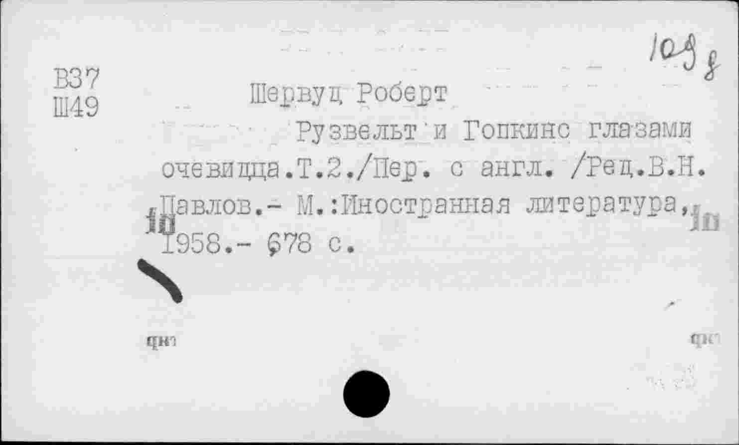 ﻿В37
Ш49

Шервуд Роберт
Рузвельт'и Гопкинс глазами очевидца.?.2./Пер. с англ. /Ред.В.Н. Павлов.- М.:Иностранная литература,^. 1958.- £78 с.
Г[Н:
